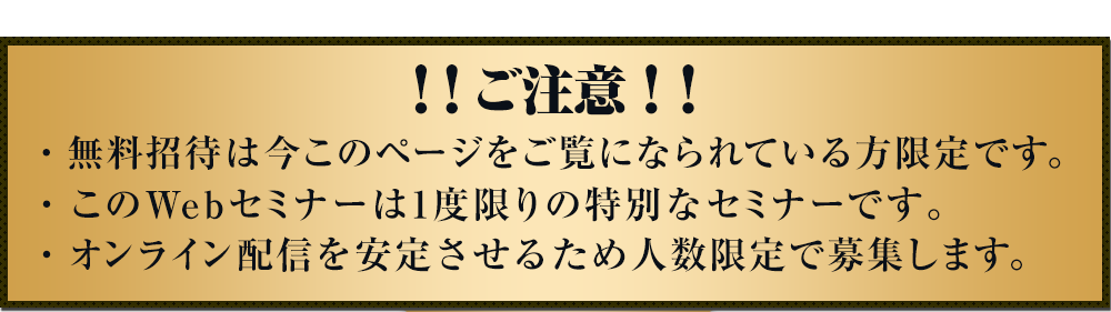 ご注意!無料招待は今このページをご覧になられている方限定です。このWebセミナーは1度限りの特別なセミナーです。オンライン配信を安定させるため人数限定で募集します。