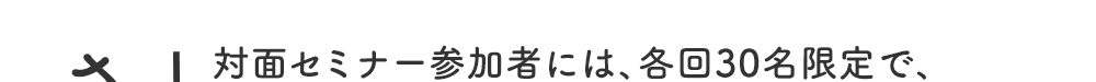 さらに！対面セミナー参加者には、各回30名限定で、