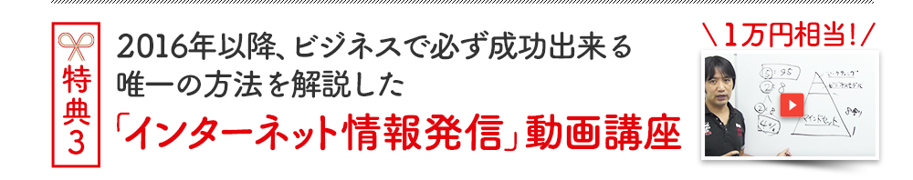 特典３ 2016年以降、ビジネスで必ず成功出来る唯一の方法を解説した「インターネット情報発信」動画講座