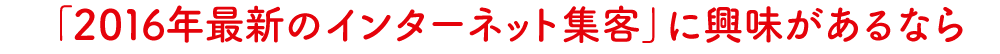 「2016年最新のインターネット集客」に興味があるなら