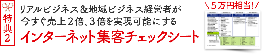 対面セミナー参加者特典２（５万円相当）リアルビジネス＆地域ビジネス経営者が今すぐ売上２倍、３倍を実現可能にする「インターネット集客チェックシート」