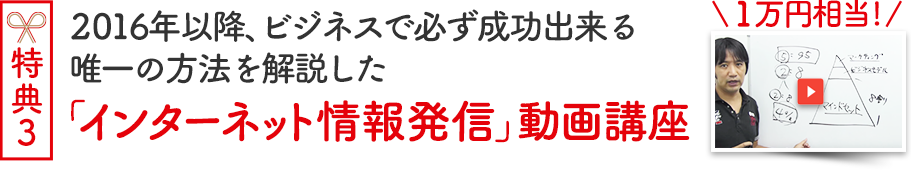 対面セミナー参加者特典３（１万円相当）2016年以降、ビジネスで必ず成功出来る唯一の方法を解説した「インターネット情報発信」動画講座