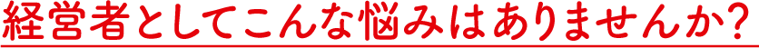 経営者としてこんな悩みはありませんか？