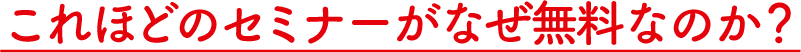 これほどのセミナーがなぜ無料なのか？