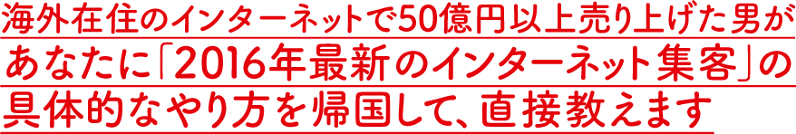 海外在住のインターネットで50億円以上売り上げた男があなたに「2016年最新のインターネット集客」の具体的なやり方を帰国して、直接教えます