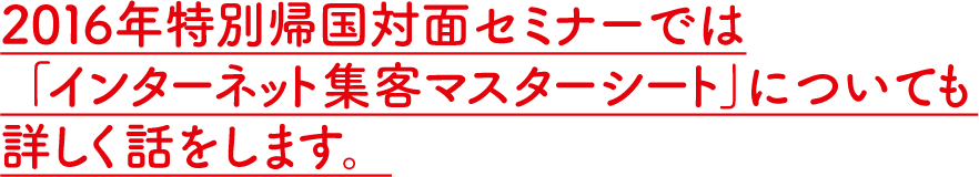 2016年特別帰国対面セミナーでは「インターネット集客マスターシート」についても詳しく話をします。