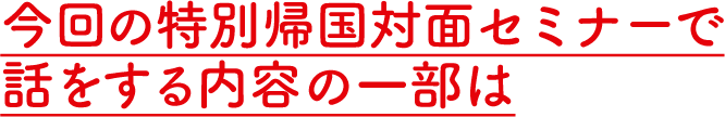 今回の特別帰国対面セミナーで話をする内容の一部は