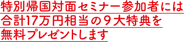 特別帰国対面セミナー参加者には合計17万円相当の９大特典を無料プレゼントします