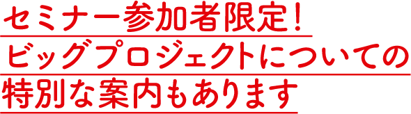 セミナー参加者限定！ビッグプロジェクトについての特別な案内もあります