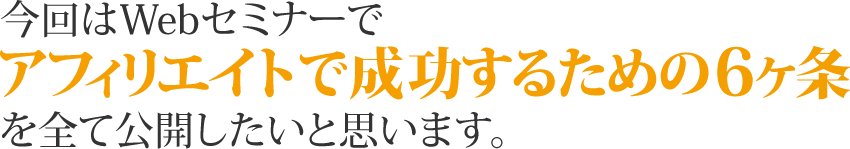 今回はWebセミナーで「アフィリエイトで成功するための6ヶ条」を全て公開したいと思います。