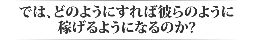 では、どのようにすれば彼らのように稼げるようになるのか?
