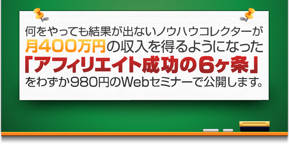 何をやっても結果が出ないノウハウコレクターが月400万円の報酬を得るようになった「アフィリエイト成功の６ヶ条」をわずか980円のWebセミナーで公開します。