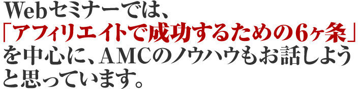 Webセミナーでは、「アフィリエイトで成功するための６ヶ条」を中心に、AMCのノウハウもお話しようと思っています。