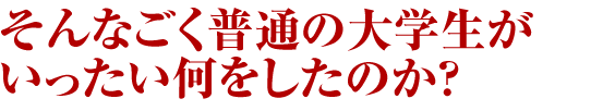 そんなごく普通の大学生がいったい何をしたのか？