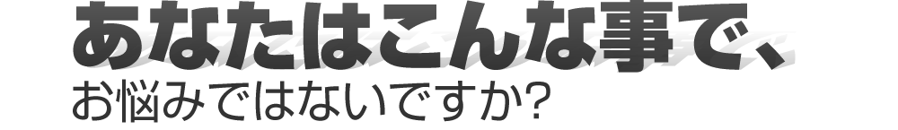 あなたはこんな事で、お悩みではないですか？