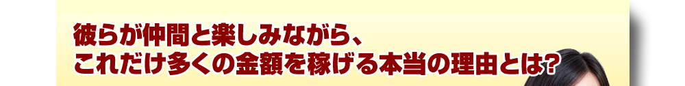 彼らが仲間と楽しみながら、これだけ多くの金額を稼げる本当の理由とは？