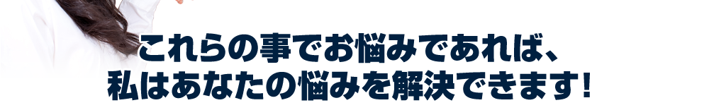 これらの事でお悩みであれば、私はあなたの悩みを解決できます!