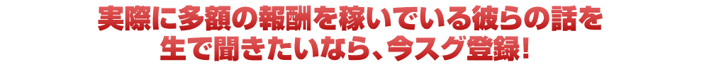 実際に多額の報酬を稼いでいる彼らの話を生で聞きたいなら、今スグ登録!