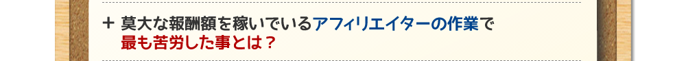 莫大な報酬額を稼いでいるアフィリエイターの作業で最も苦労した事とは？