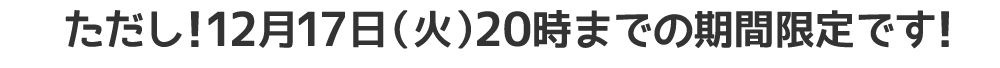 ただし!12月17日（火）20時までの期間限定です!