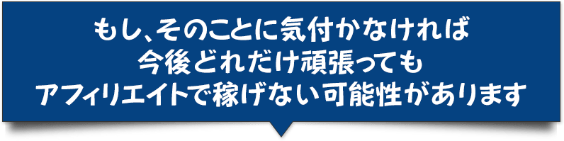 もし、そのことに気付かなければ今後どれだけ頑張っても<br>アフィリエイトで稼げない可能性があります