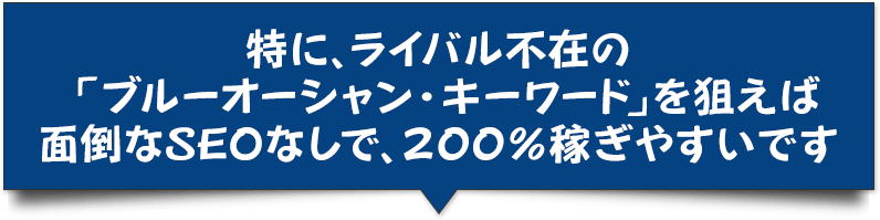 特に、ライバル不在の「ブルーオーシャン・キーワード」を狙えば面倒なSEOなしで、200%稼ぎやすいです