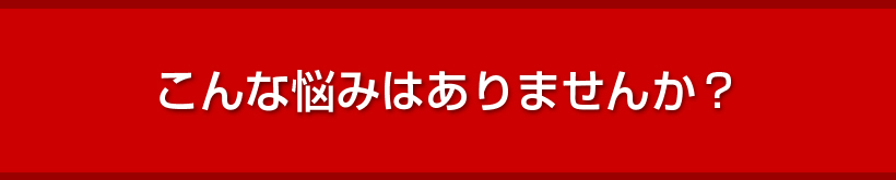 こんな悩みはありませんか？