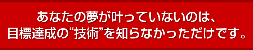 あなたの夢が叶っていないのは、目標達成の”技術”を知らなかっただけです。