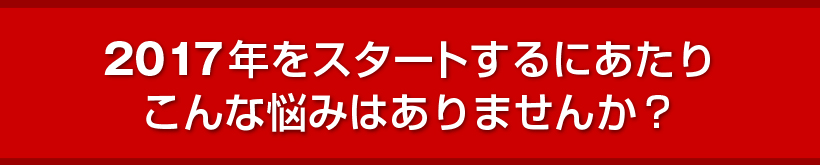 2017年をスタートするにあたりこんな悩みはありませんか？