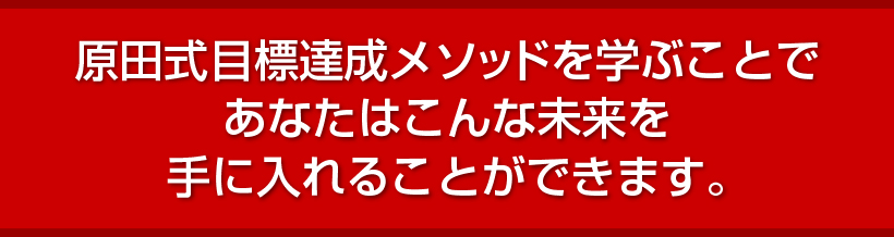 原田式目標達成メソッドを学ぶことであなたはこんな未来を手に入れることができます。