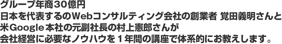 グループ年商30億円日本を代表するのWebコンサルティング会社の創業者　覚田義明さんと米Google本社の元副社長の村上憲郎さんが会社経営に必要なノウハウを１年間の講座で体系的にお教えします。