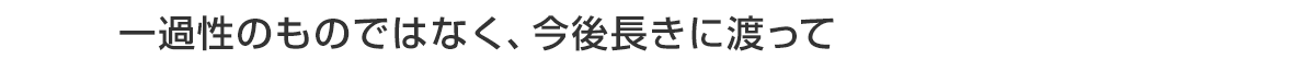 一過性のものではなく、今後長きに渡って