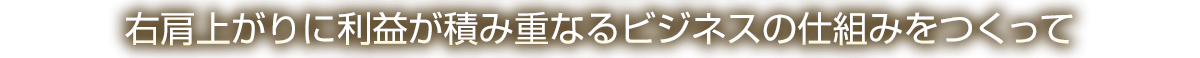 右肩上がりに利益が積み重なるビジネスの仕組みをつくって