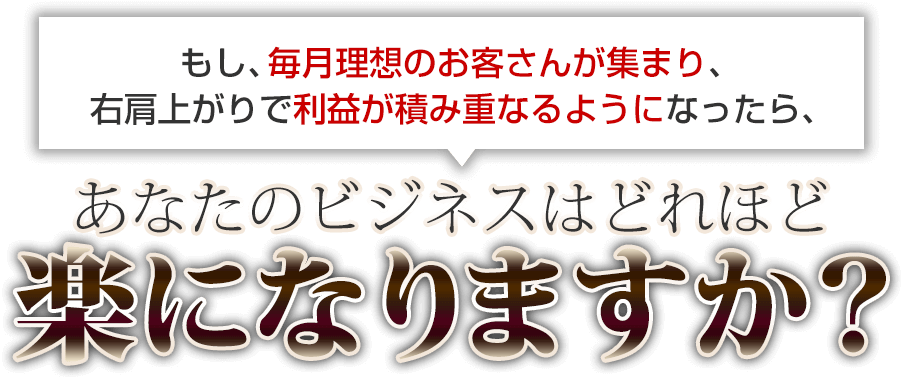 もし、毎月理想のお客さんが集まり、右肩上がりで利益が積み重なるようになったら、あなたのビジネスはどれほど楽になりますか？