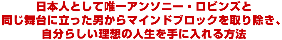 日本人として唯一アンソニー・ロビンズと
同じ舞台に立った男からマインドブロックを取り除き、
自分らしい理想の人生を手に入れる方法
