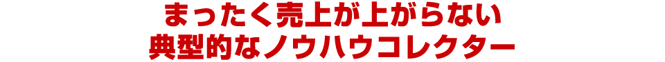 まったく売上が上がらない
典型的なノウハウコレクター
