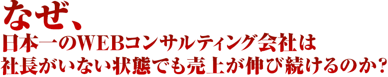 なぜ、日本一のWEBコンサルティング会社は社長がいない状態でも売上が伸び続けるのか？