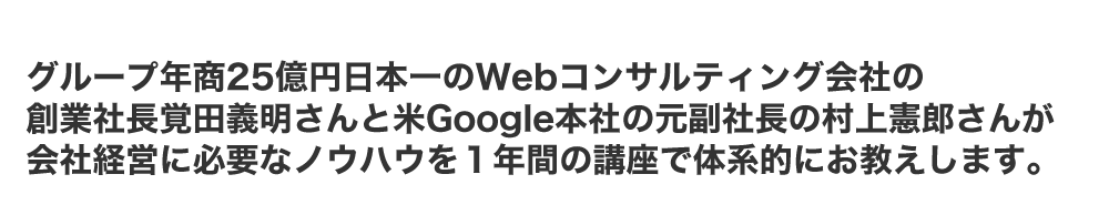 グループ年商25億円日本一のWebコンサルティング会社の創業社長覚田義昭さんと米Google本社の元副社長の村上憲郎さんが会社経営に必要なノウハウを１年間の講座で体系的にお教えします。