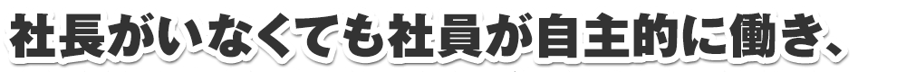 社長がいなくても社員が自主的に働き、