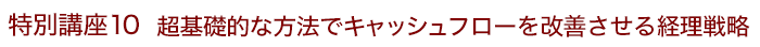 特別講座10 超基礎的な方法でキャッシュフローを改善させる経理戦略