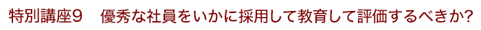 特別講座9 優秀な社員をいかに採用して教育して評価するべきか？