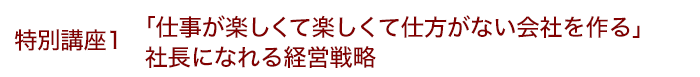 特別講座1 「仕事が楽しくて楽しくて仕方がない会社を作る」社長になれる経営戦略