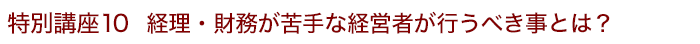 特別講座10 経理・財務が苦手な経営者が行うべき事とは？