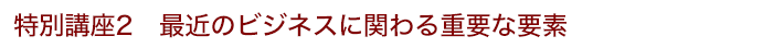 特別講座2 最近のビジネスに関わる重要な要素