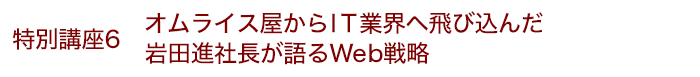 特別講座6 オムライス屋からＩＴ業界へ飛び込んだ岩田進社長が語るWeb戦略