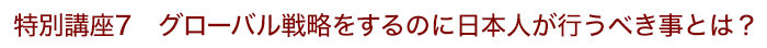 特別講座７ グローバル戦略をするのに日本人が行うべき事とは？