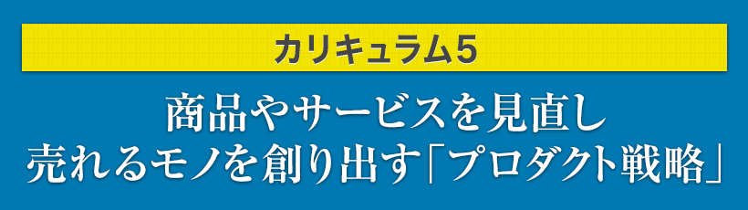 カリキュラム5.商品やサービスを見直し売れるモノを創り出す「プロダクト戦略」