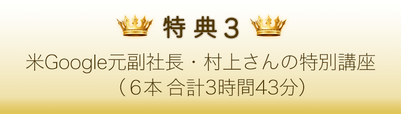 特典３．米Google元副社長・村上さんの特別講座（○本　合計○時間）