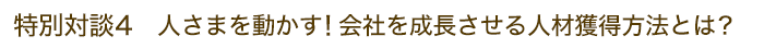 特別対談4 人さまを動かす！会社を成長させる人材獲得方法とは？