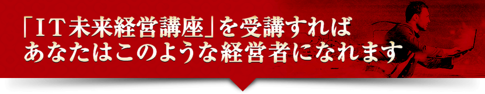 「ＩＴ未来経営講座」を受講すればあなたはこのような経営者になれます